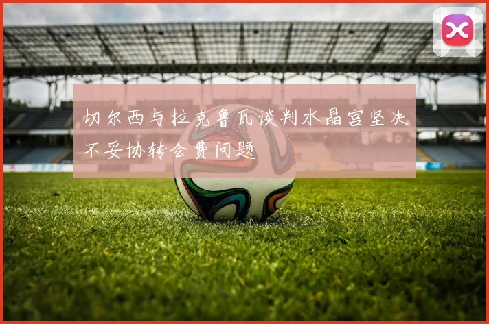 切尔西与拉克鲁瓦谈判水晶宫坚决不妥协转会费问题