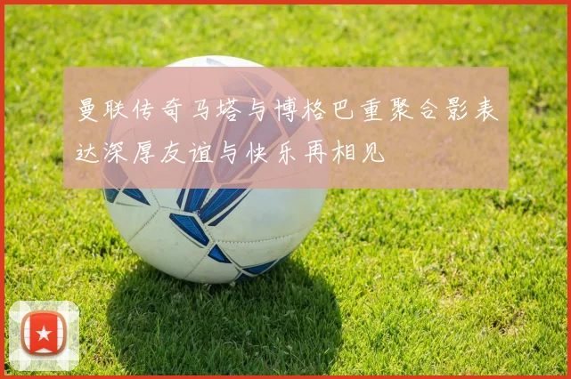 曼联传奇马塔与博格巴重聚合影表达深厚友谊与快乐再相见