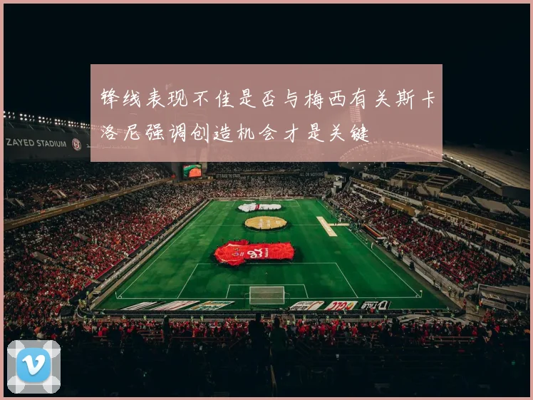 锋线表现不佳是否与梅西有关斯卡洛尼强调创造机会才是关键