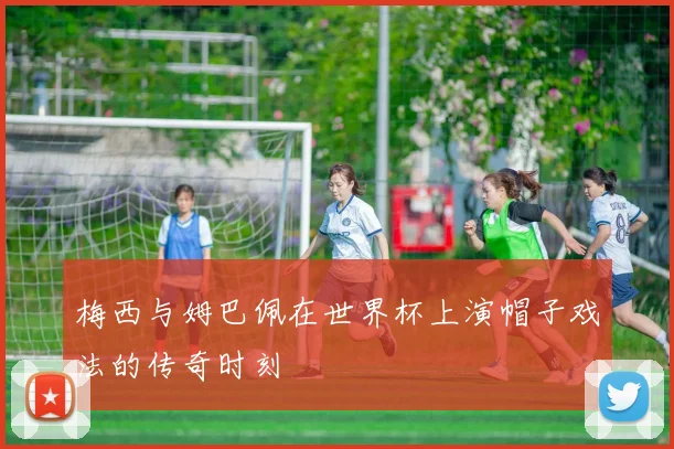 梅西与姆巴佩在世界杯上演帽子戏法的传奇时刻