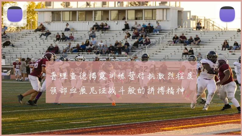 普理查德揭露训练营对抗激烈程度颈部血痕见证战斗般的拼搏精神