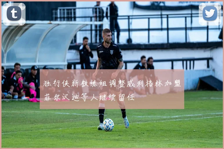 独行侠新教练组调整威利格林加盟菲尔汉迪等人继续留任