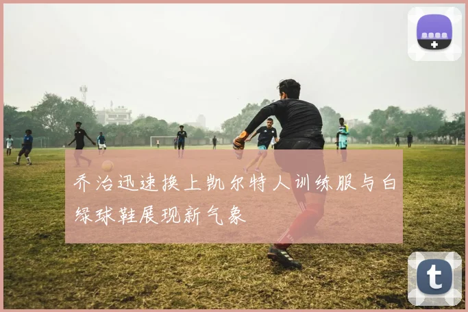 乔治迅速换上凯尔特人训练服与白绿球鞋展现新气象