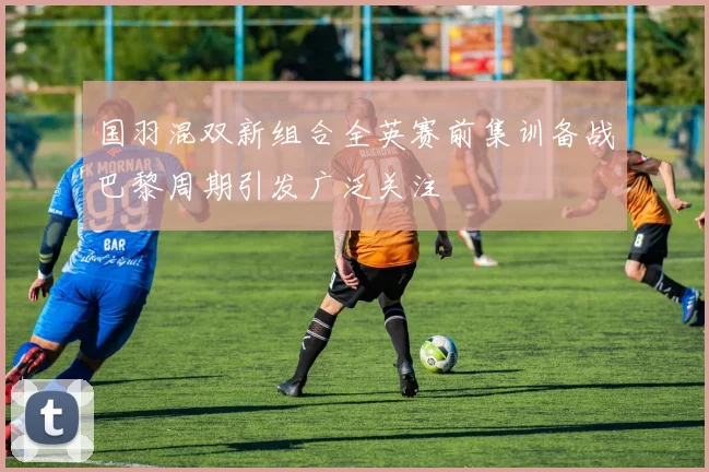 国羽混双新组合全英赛前集训备战巴黎周期引发广泛关注