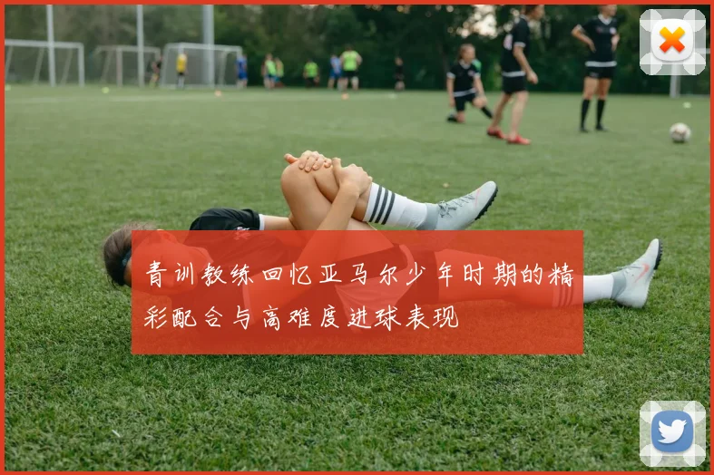青训教练回忆亚马尔少年时期的精彩配合与高难度进球表现