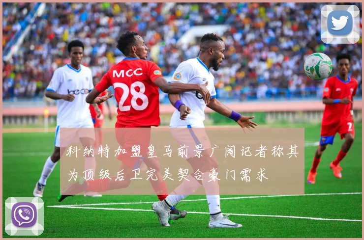 科纳特加盟皇马前景广阔记者称其为顶级后卫完美契合豪门需求