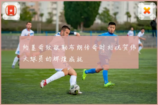 约基奇致敬勒布朗传奇时刻祝贺伟大球员的辉煌成就