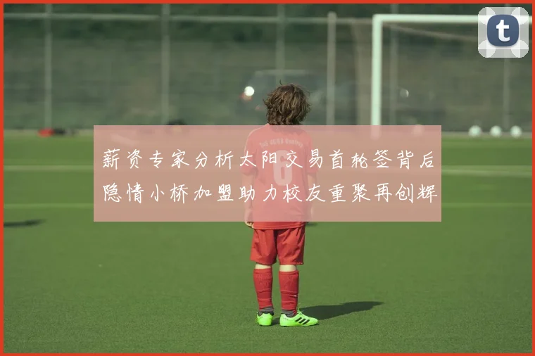 薪资专家分析太阳交易首轮签背后隐情小桥加盟助力校友重聚再创辉煌