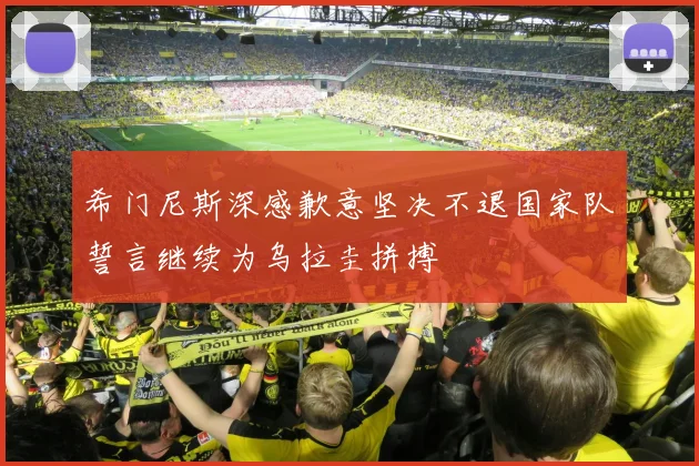 希门尼斯深感歉意坚决不退国家队誓言继续为乌拉圭拼搏