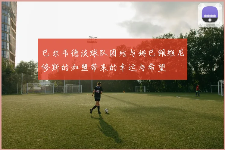 巴尔韦德谈球队团结与姆巴佩维尼修斯的加盟带来的幸运与希望