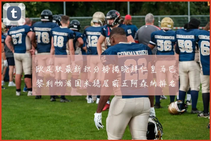 欧足联最新积分榜揭晓拜仁皇马巴黎利物浦国米稳居前五阿森纳排名第七