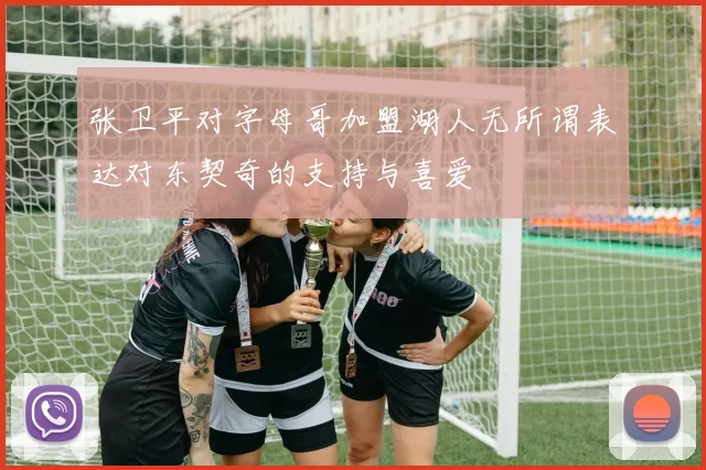 张卫平对字母哥加盟湖人无所谓表达对东契奇的支持与喜爱