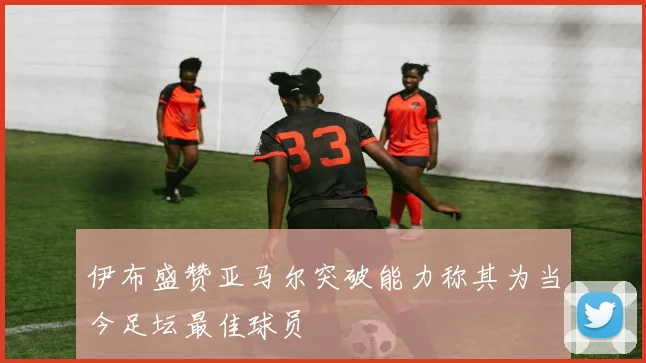 伊布盛赞亚马尔突破能力称其为当今足坛最佳球员