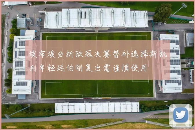 埃布埃分析欧冠决赛替补选择斯凯利年轻廷伯刚复出需谨慎使用