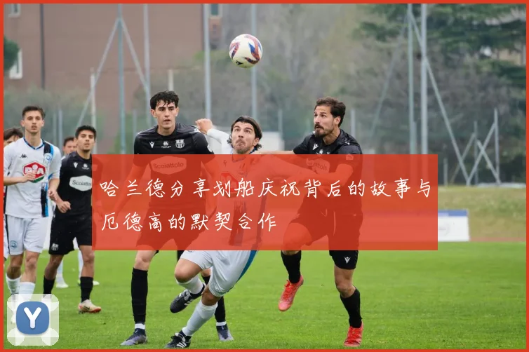 哈兰德分享划船庆祝背后的故事与厄德高的默契合作