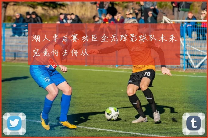 湖人季后赛功臣全无踪影球队未来究竟何去何从