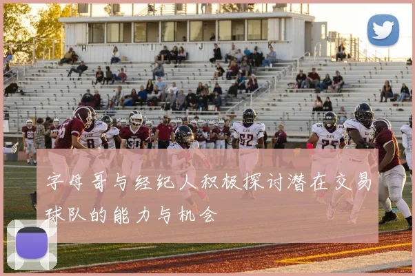 字母哥与经纪人积极探讨潜在交易球队的能力与机会