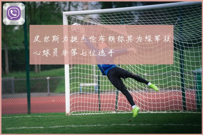 皮尔斯力挺杰伦布朗称其为绿军核心球员非第七位选手