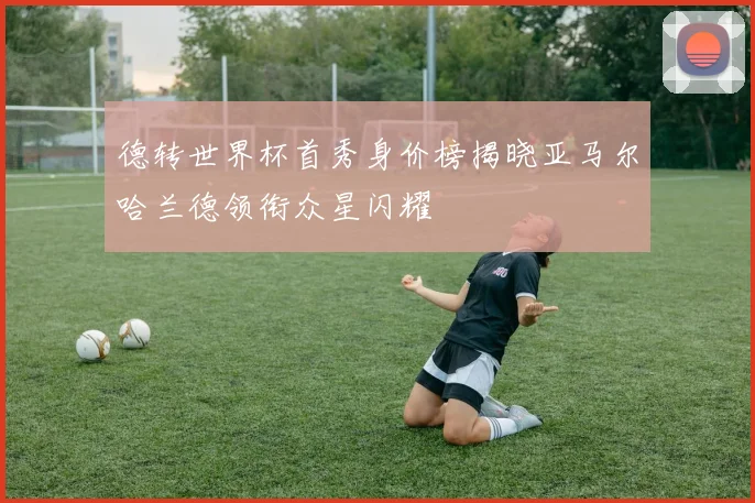 德转世界杯首秀身价榜揭晓亚马尔哈兰德领衔众星闪耀